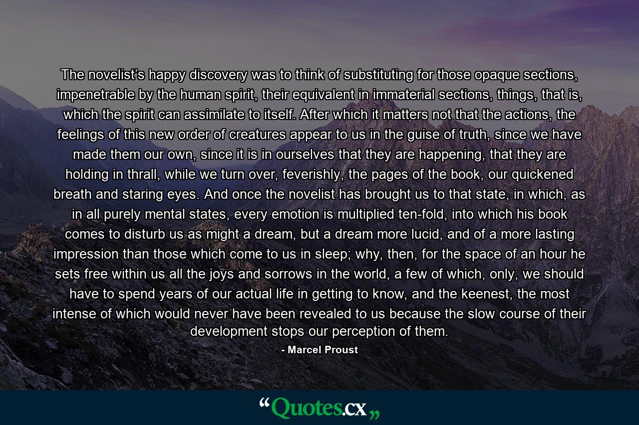 The novelist’s happy discovery was to think of substituting for those opaque sections, impenetrable by the human spirit, their equivalent in immaterial sections, things, that is, which the spirit can assimilate to itself. After which it matters not that the actions, the feelings of this new order of creatures appear to us in the guise of truth, since we have made them our own, since it is in ourselves that they are happening, that they are holding in thrall, while we turn over, feverishly, the pages of the book, our quickened breath and staring eyes. And once the novelist has brought us to that state, in which, as in all purely mental states, every emotion is multiplied ten-fold, into which his book comes to disturb us as might a dream, but a dream more lucid, and of a more lasting impression than those which come to us in sleep; why, then, for the space of an hour he sets free within us all the joys and sorrows in the world, a few of which, only, we should have to spend years of our actual life in getting to know, and the keenest, the most intense of which would never have been revealed to us because the slow course of their development stops our perception of them. - Quote by Marcel Proust