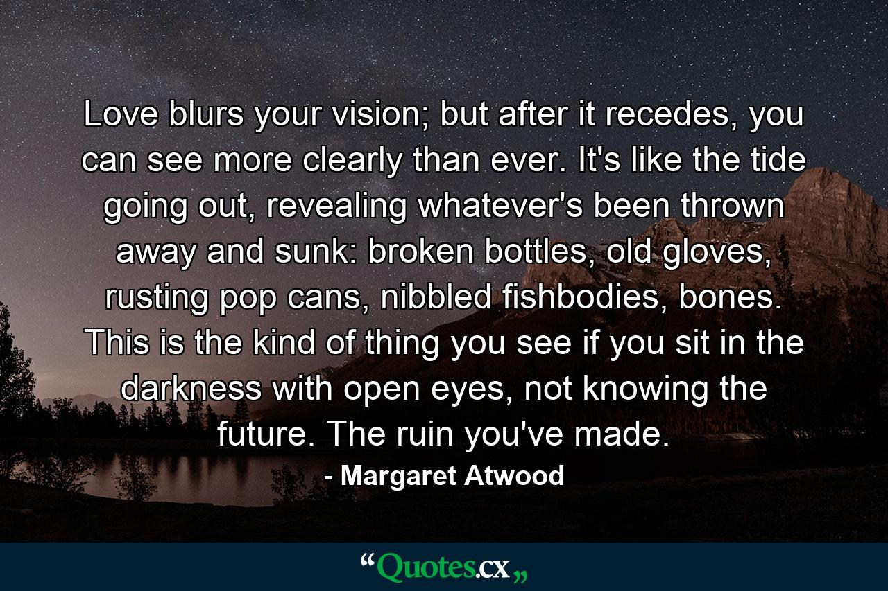 Love blurs your vision; but after it recedes, you can see more clearly than ever. It's like the tide going out, revealing whatever's been thrown away and sunk: broken bottles, old gloves, rusting pop cans, nibbled fishbodies, bones. This is the kind of thing you see if you sit in the darkness with open eyes, not knowing the future. The ruin you've made. - Quote by Margaret Atwood