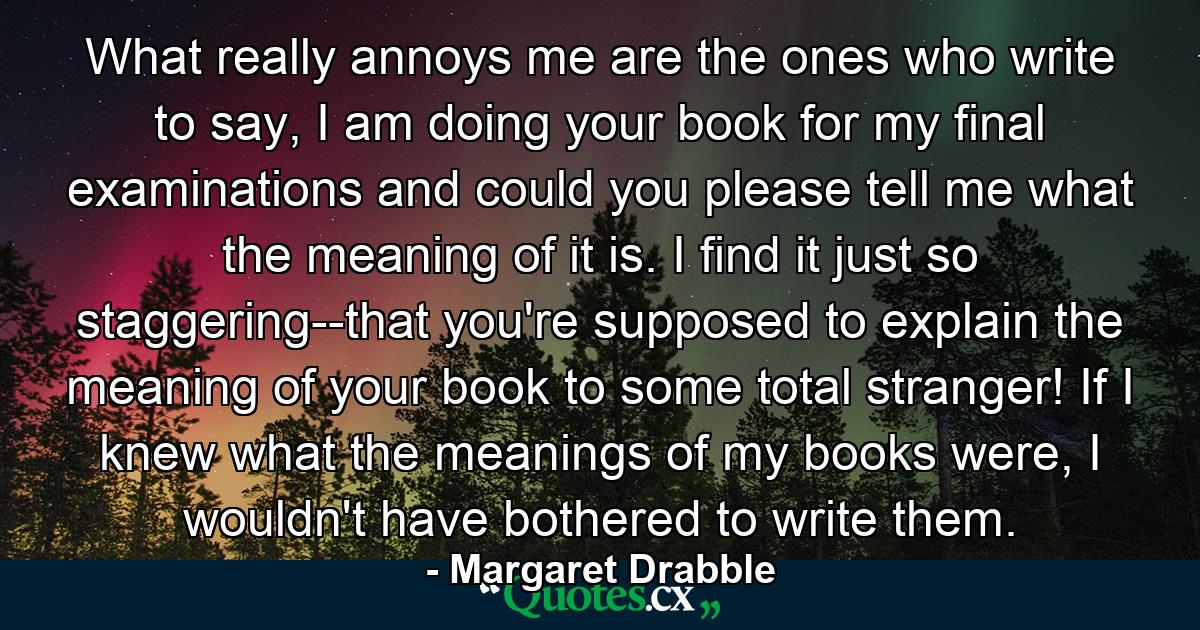 What really annoys me are the ones who write to say, I am doing your book for my final examinations and could you please tell me what the meaning of it is. I find it just so staggering--that you're supposed to explain the meaning of your book to some total stranger! If I knew what the meanings of my books were, I wouldn't have bothered to write them. - Quote by Margaret Drabble