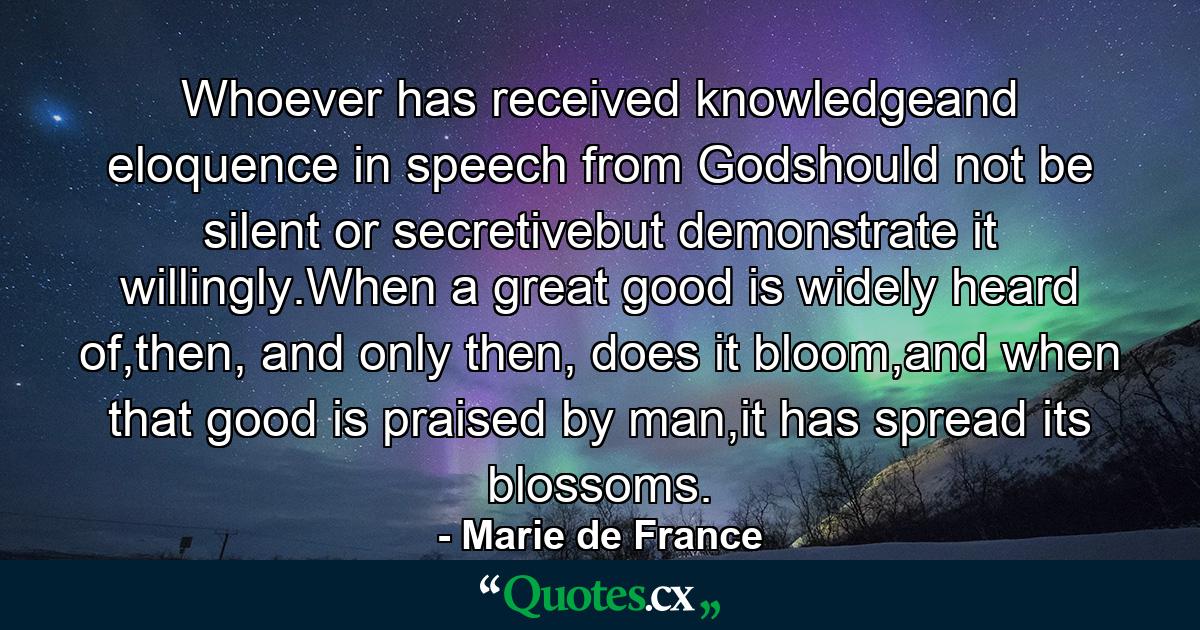 Whoever has received knowledgeand eloquence in speech from Godshould not be silent or secretivebut demonstrate it willingly.When a great good is widely heard of,then, and only then, does it bloom,and when that good is praised by man,it has spread its blossoms. - Quote by Marie de France