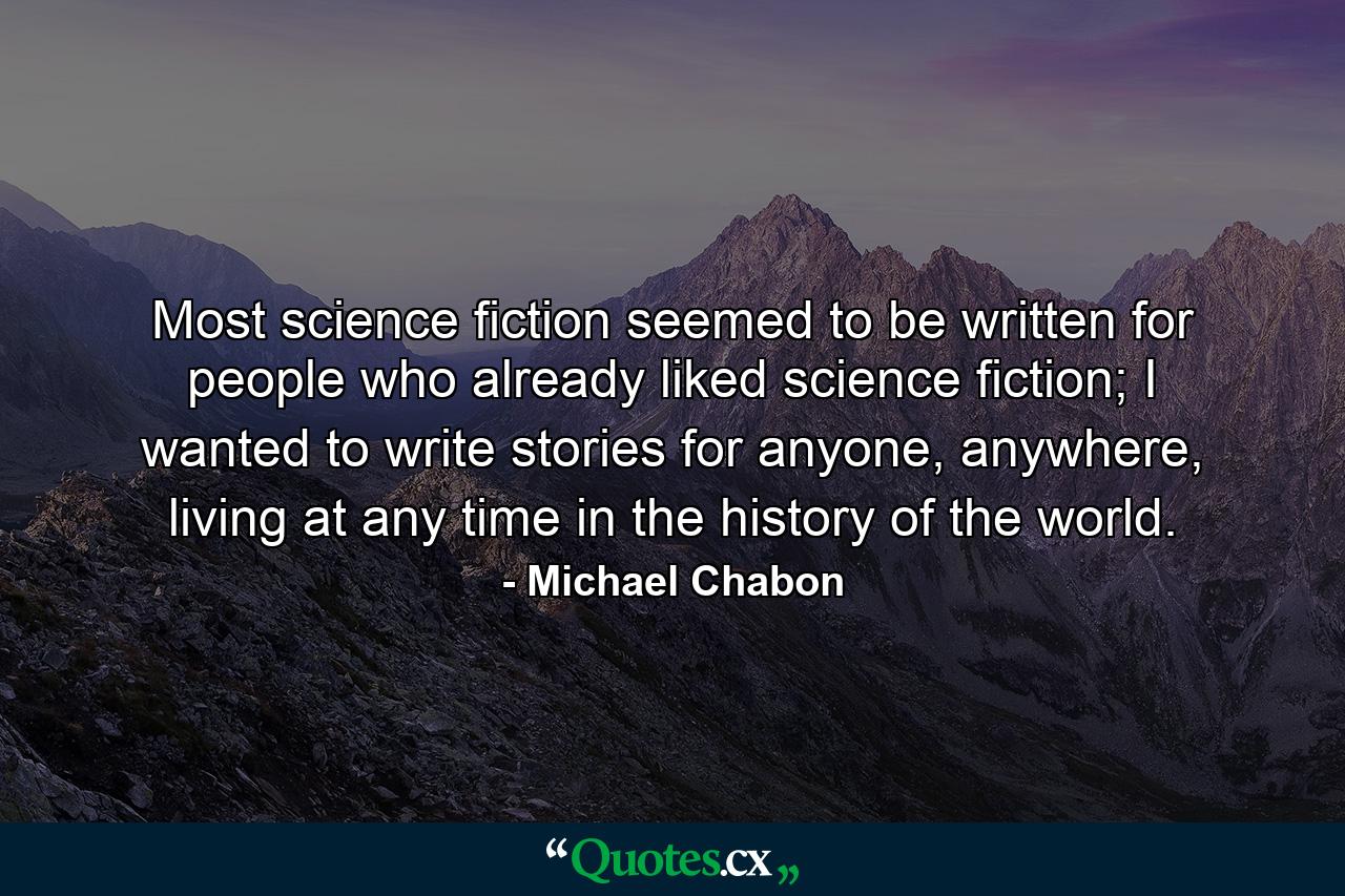 Most science fiction seemed to be written for people who already liked science fiction; I wanted to write stories for anyone, anywhere, living at any time in the history of the world. - Quote by Michael Chabon