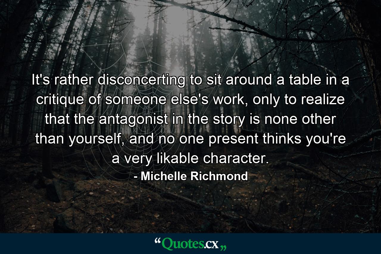 It's rather disconcerting to sit around a table in a critique of someone else's work, only to realize that the antagonist in the story is none other than yourself, and no one present thinks you're a very likable character. - Quote by Michelle Richmond