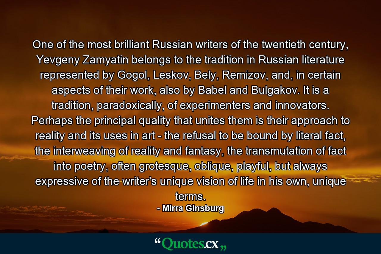 One of the most brilliant Russian writers of the twentieth century, Yevgeny Zamyatin belongs to the tradition in Russian literature represented by Gogol, Leskov, Bely, Remizov, and, in certain aspects of their work, also by Babel and Bulgakov. It is a tradition, paradoxically, of experimenters and innovators. Perhaps the principal quality that unites them is their approach to reality and its uses in art - the refusal to be bound by literal fact, the interweaving of reality and fantasy, the transmutation of fact into poetry, often grotesque, oblique, playful, but always expressive of the writer's unique vision of life in his own, unique terms. - Quote by Mirra Ginsburg