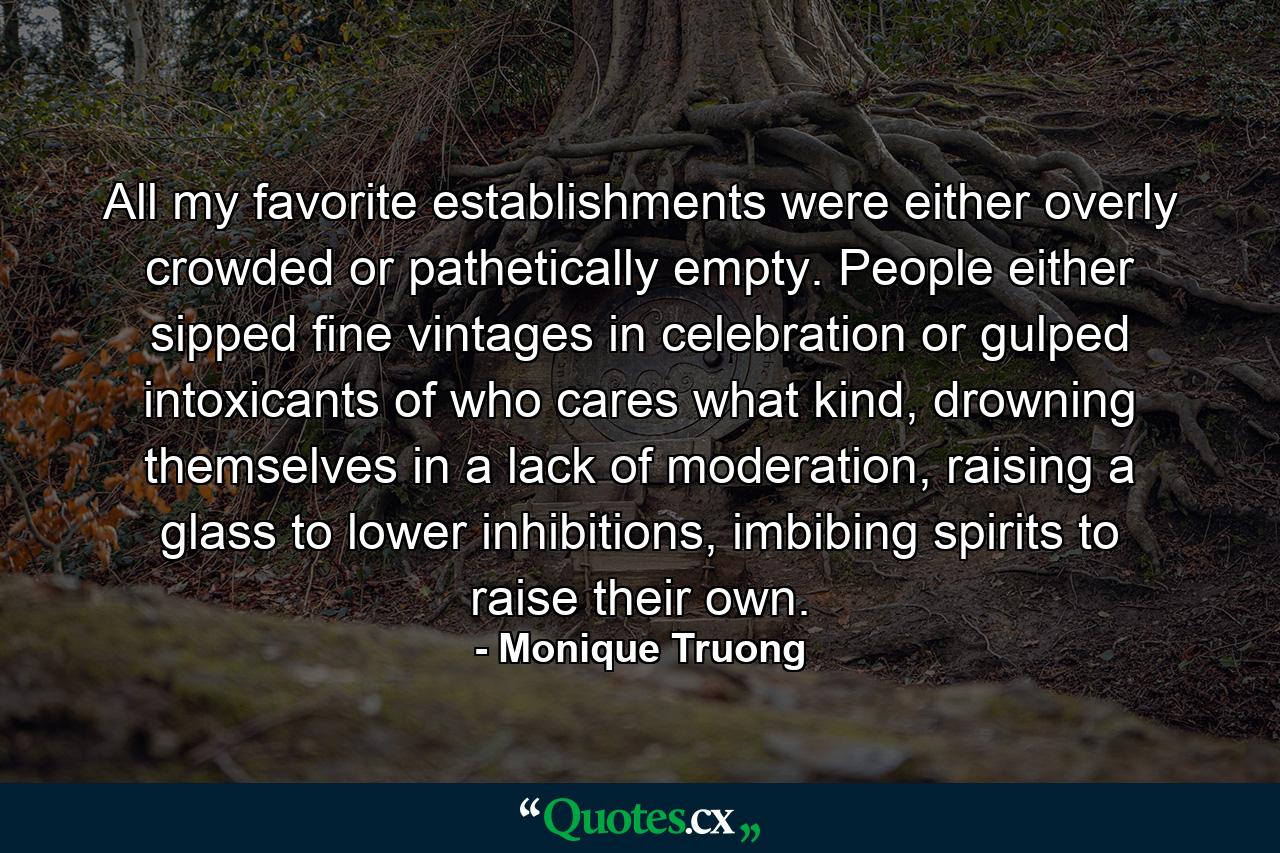 All my favorite establishments were either overly crowded or pathetically empty. People either sipped fine vintages in celebration or gulped intoxicants of who cares what kind, drowning themselves in a lack of moderation, raising a glass to lower inhibitions, imbibing spirits to raise their own. - Quote by Monique Truong