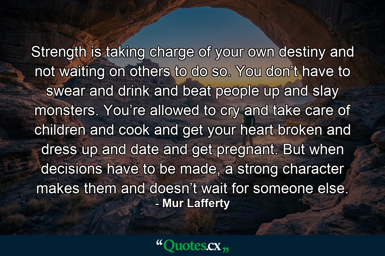 Strength is taking charge of your own destiny and not waiting on others to do so. You don’t have to swear and drink and beat people up and slay monsters. You’re allowed to cry and take care of children and cook and get your heart broken and dress up and date and get pregnant. But when decisions have to be made, a strong character makes them and doesn’t wait for someone else. - Quote by Mur Lafferty