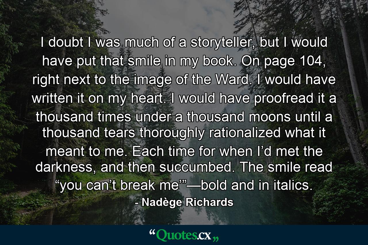 I doubt I was much of a storyteller, but I would have put that smile in my book. On page 104, right next to the image of the Ward. I would have written it on my heart. I would have proofread it a thousand times under a thousand moons until a thousand tears thoroughly rationalized what it meant to me. Each time for when I’d met the darkness, and then succumbed. The smile read “you can’t break me’”—bold and in italics. - Quote by Nadège Richards