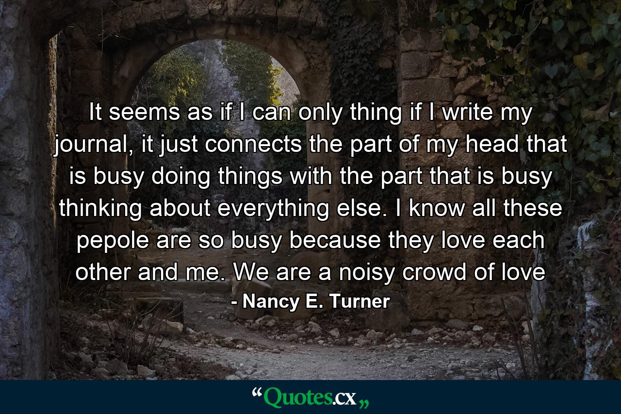 It seems as if I can only thing if I write my journal, it just connects the part of my head that is busy doing things with the part that is busy thinking about everything else. I know all these pepole are so busy because they love each other and me. We are a noisy crowd of love - Quote by Nancy E. Turner