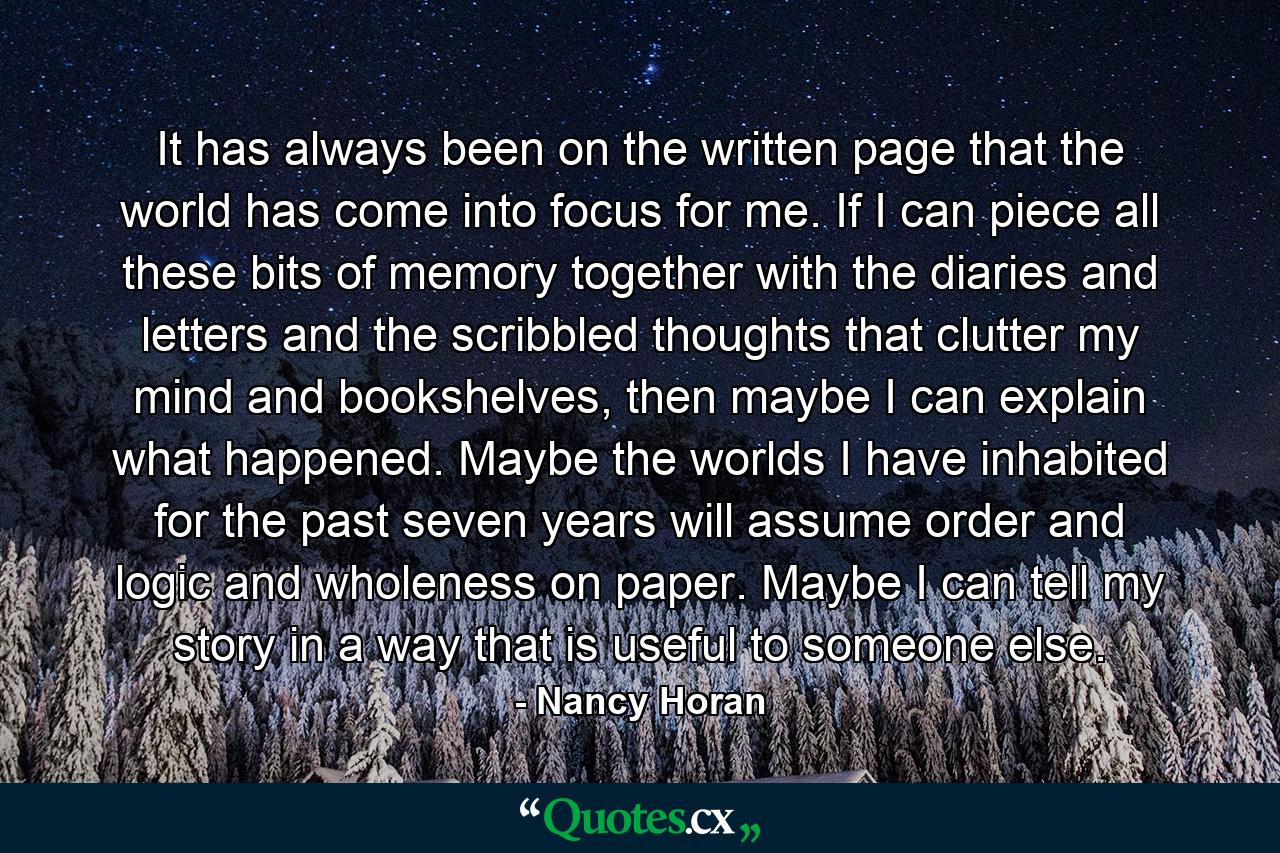 It has always been on the written page that the world has come into focus for me. If I can piece all these bits of memory together with the diaries and letters and the scribbled thoughts that clutter my mind and bookshelves, then maybe I can explain what happened. Maybe the worlds I have inhabited for the past seven years will assume order and logic and wholeness on paper. Maybe I can tell my story in a way that is useful to someone else. - Quote by Nancy Horan