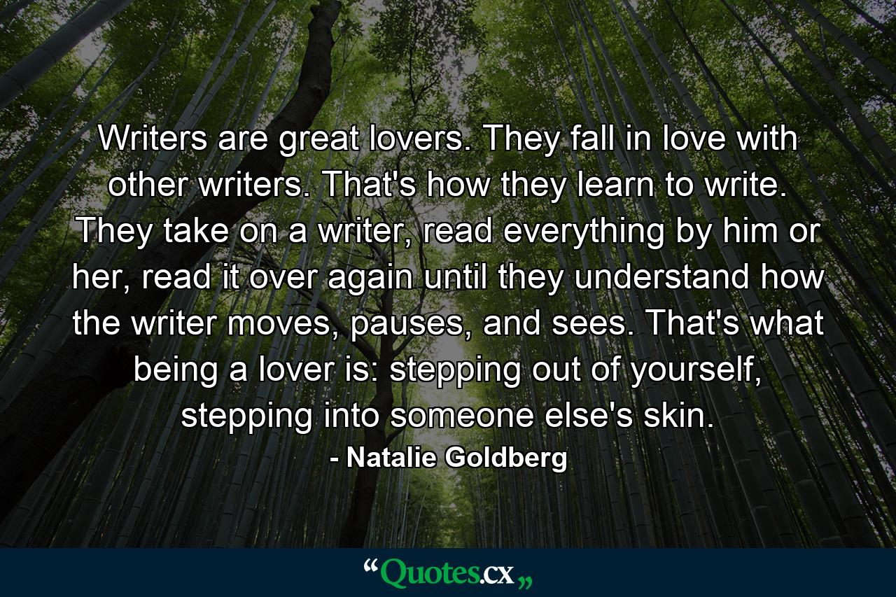 Writers are great lovers. They fall in love with other writers. That's how they learn to write. They take on a writer, read everything by him or her, read it over again until they understand how the writer moves, pauses, and sees. That's what being a lover is: stepping out of yourself, stepping into someone else's skin. - Quote by Natalie Goldberg