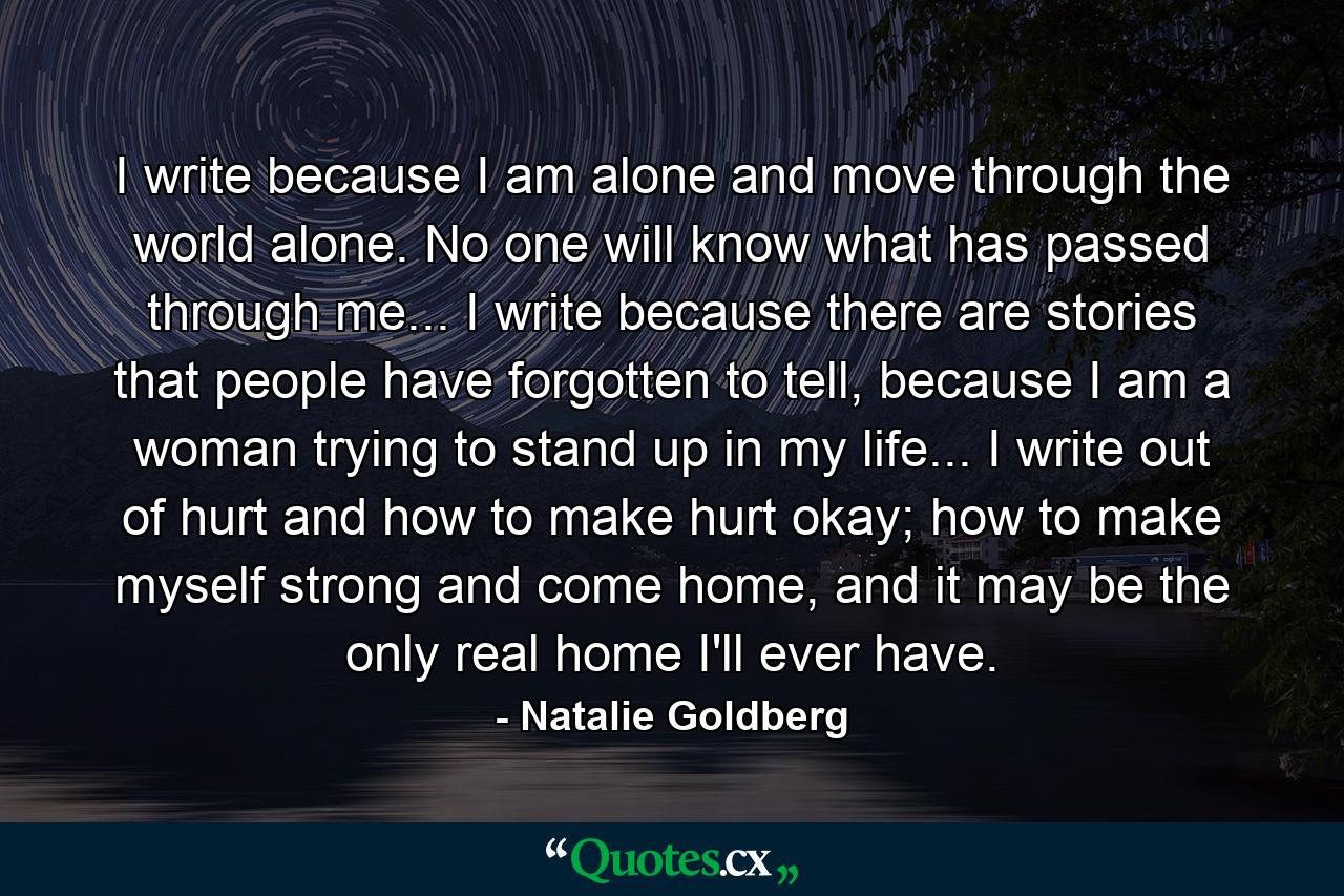 I write because I am alone and move through the world alone. No one will know what has passed through me... I write because there are stories that people have forgotten to tell, because I am a woman trying to stand up in my life... I write out of hurt and how to make hurt okay; how to make myself strong and come home, and it may be the only real home I'll ever have. - Quote by Natalie Goldberg