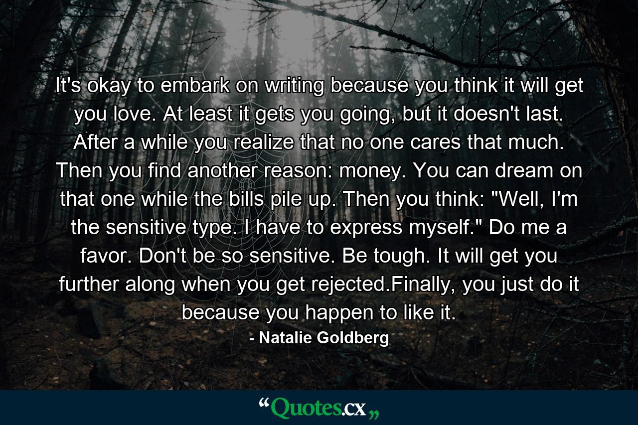 It's okay to embark on writing because you think it will get you love. At least it gets you going, but it doesn't last. After a while you realize that no one cares that much. Then you find another reason: money. You can dream on that one while the bills pile up. Then you think: 