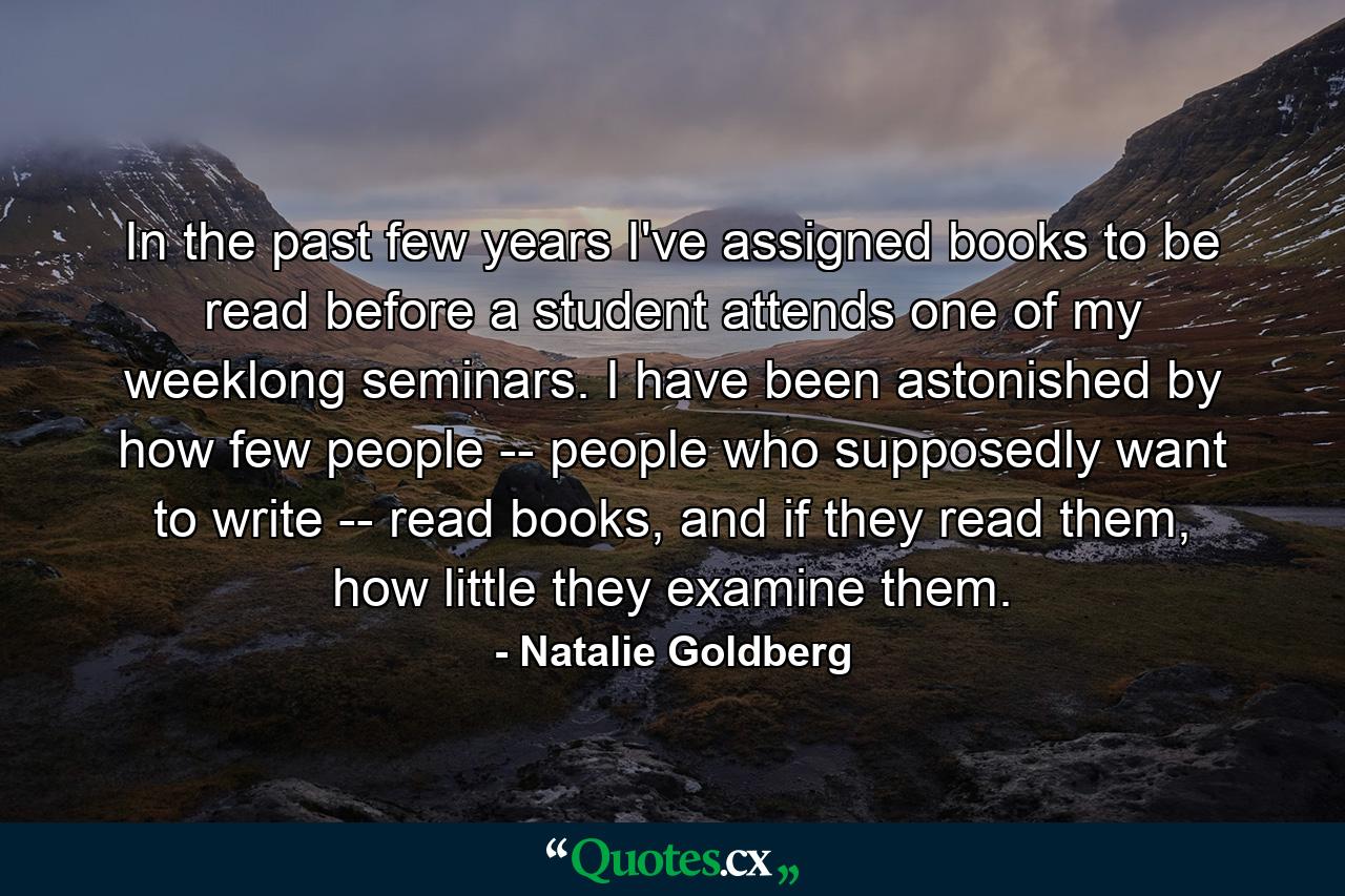 In the past few years I've assigned books to be read before a student attends one of my weeklong seminars. I have been astonished by how few people -- people who supposedly want to write -- read books, and if they read them, how little they examine them. - Quote by Natalie Goldberg