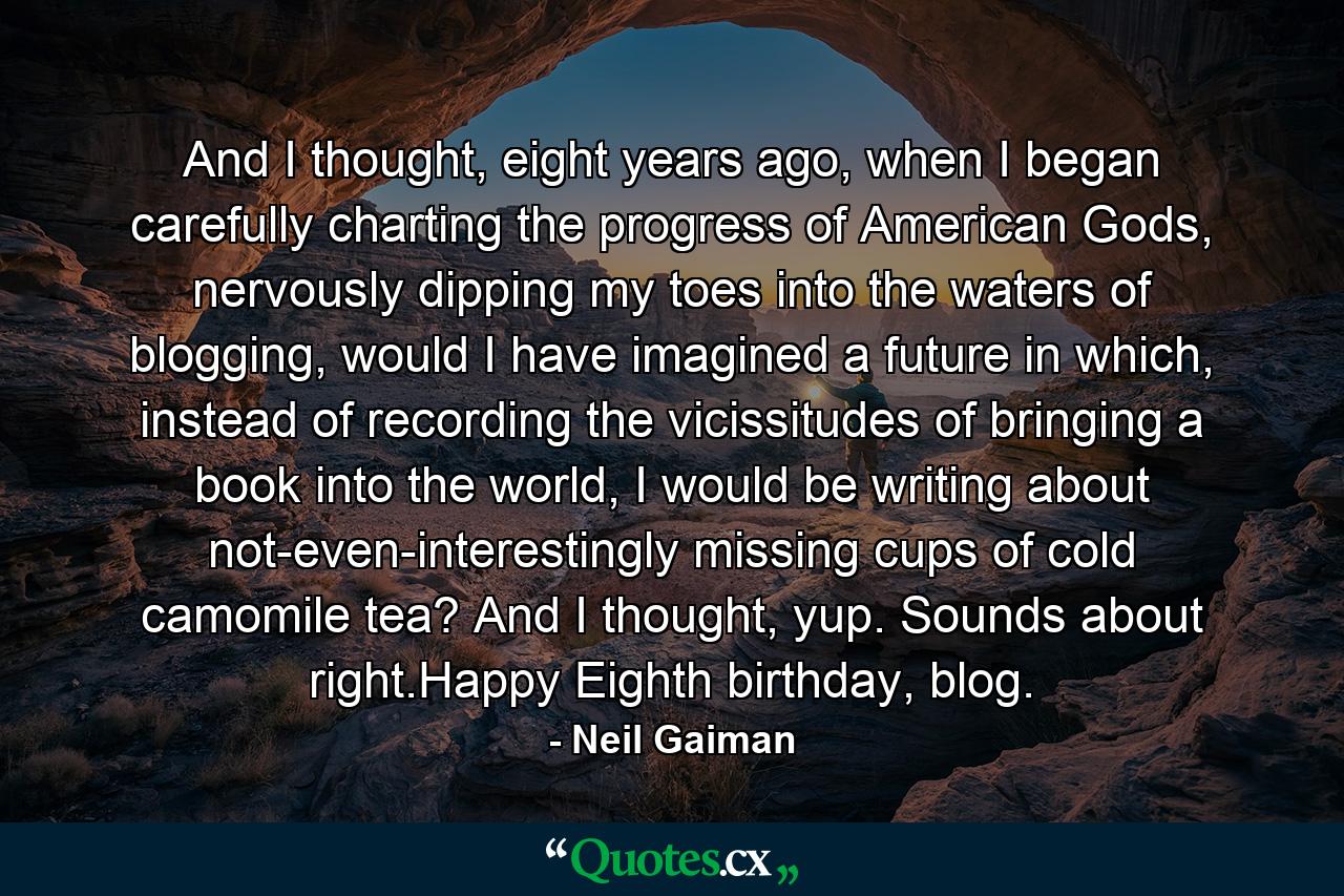 And I thought, eight years ago, when I began carefully charting the progress of American Gods, nervously dipping my toes into the waters of blogging, would I have imagined a future in which, instead of recording the vicissitudes of bringing a book into the world, I would be writing about not-even-interestingly missing cups of cold camomile tea? And I thought, yup. Sounds about right.Happy Eighth birthday, blog. - Quote by Neil Gaiman
