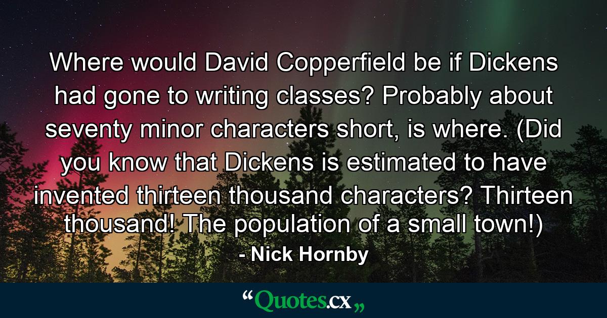 Where would David Copperfield be if Dickens had gone to writing classes? Probably about seventy minor characters short, is where. (Did you know that Dickens is estimated to have invented thirteen thousand characters? Thirteen thousand! The population of a small town!) - Quote by Nick Hornby