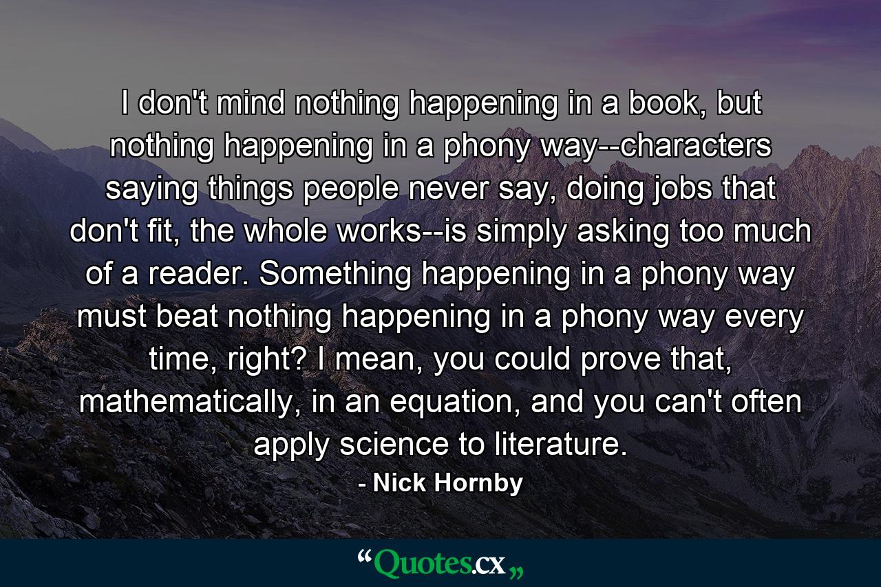 I don't mind nothing happening in a book, but nothing happening in a phony way--characters saying things people never say, doing jobs that don't fit, the whole works--is simply asking too much of a reader. Something happening in a phony way must beat nothing happening in a phony way every time, right? I mean, you could prove that, mathematically, in an equation, and you can't often apply science to literature. - Quote by Nick Hornby