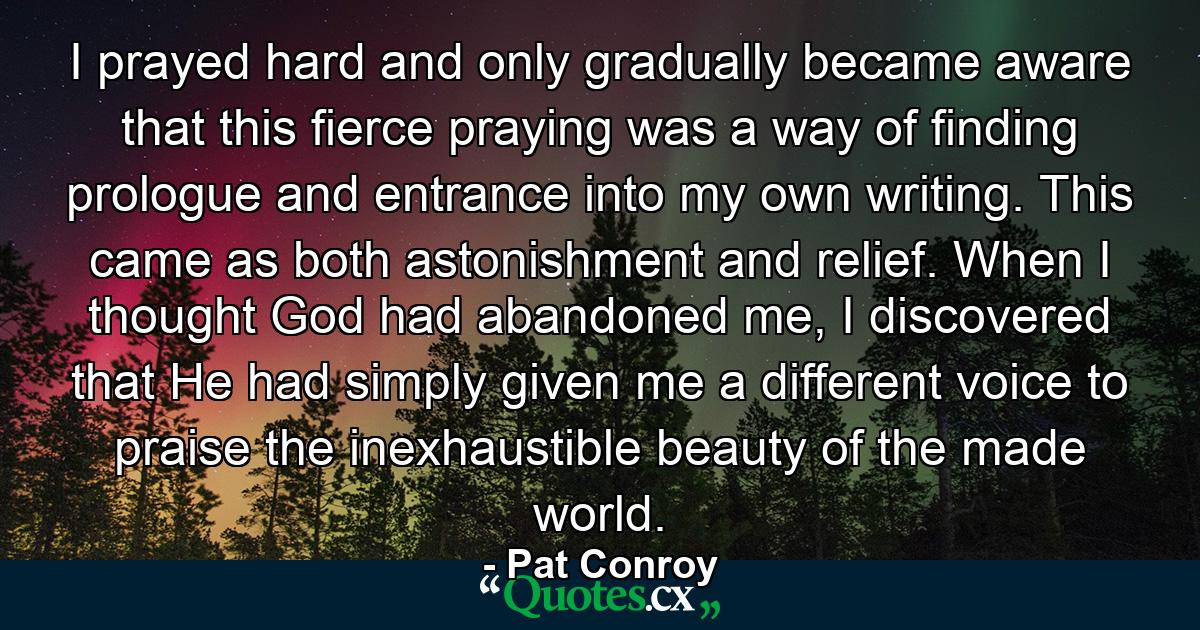 I prayed hard and only gradually became aware that this fierce praying was a way of finding prologue and entrance into my own writing. This came as both astonishment and relief. When I thought God had abandoned me, I discovered that He had simply given me a different voice to praise the inexhaustible beauty of the made world. - Quote by Pat Conroy