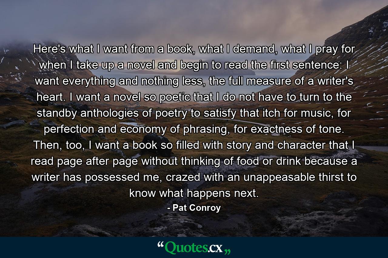 Here's what I want from a book, what I demand, what I pray for when I take up a novel and begin to read the first sentence: I want everything and nothing less, the full measure of a writer's heart. I want a novel so poetic that I do not have to turn to the standby anthologies of poetry to satisfy that itch for music, for perfection and economy of phrasing, for exactness of tone. Then, too, I want a book so filled with story and character that I read page after page without thinking of food or drink because a writer has possessed me, crazed with an unappeasable thirst to know what happens next. - Quote by Pat Conroy