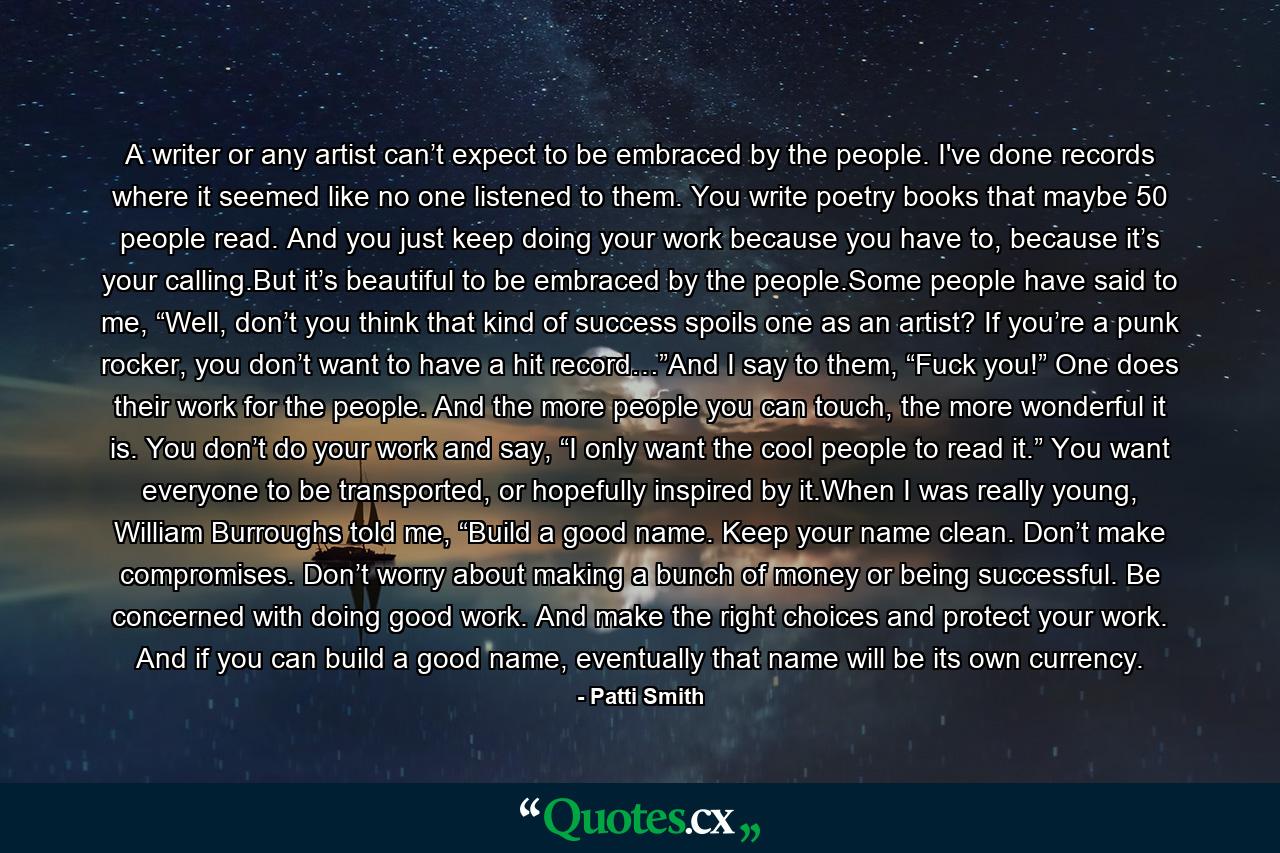 A writer or any artist can’t expect to be embraced by the people. I've done records where it seemed like no one listened to them. You write poetry books that maybe 50 people read. And you just keep doing your work because you have to, because it’s your calling.But it’s beautiful to be embraced by the people.Some people have said to me, “Well, don’t you think that kind of success spoils one as an artist? If you’re a punk rocker, you don’t want to have a hit record…”And I say to them, “Fuck you!” One does their work for the people. And the more people you can touch, the more wonderful it is. You don’t do your work and say, “I only want the cool people to read it.” You want everyone to be transported, or hopefully inspired by it.When I was really young, William Burroughs told me, “Build a good name. Keep your name clean. Don’t make compromises. Don’t worry about making a bunch of money or being successful. Be concerned with doing good work. And make the right choices and protect your work. And if you can build a good name, eventually that name will be its own currency. - Quote by Patti Smith