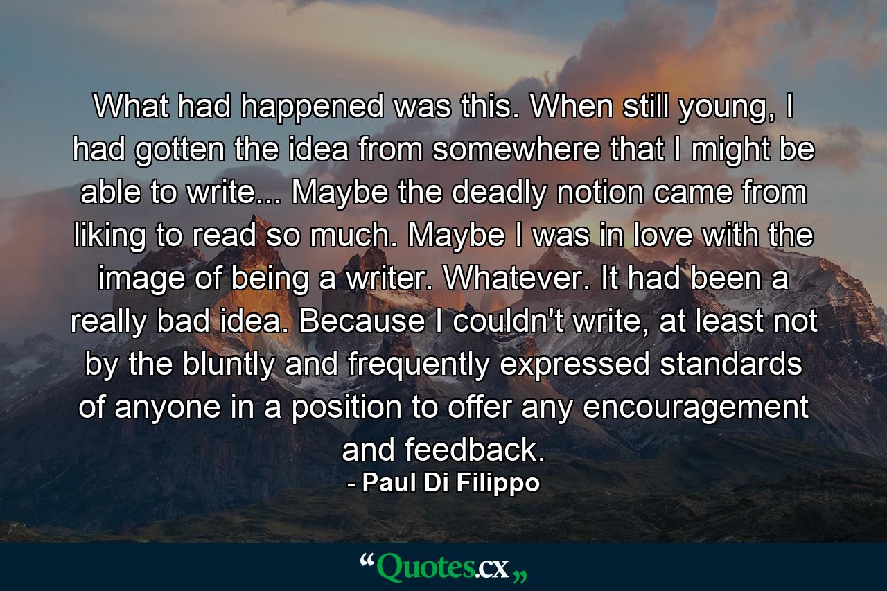 What had happened was this. When still young, I had gotten the idea from somewhere that I might be able to write... Maybe the deadly notion came from liking to read so much. Maybe I was in love with the image of being a writer. Whatever. It had been a really bad idea. Because I couldn't write, at least not by the bluntly and frequently expressed standards of anyone in a position to offer any encouragement and feedback. - Quote by Paul Di Filippo