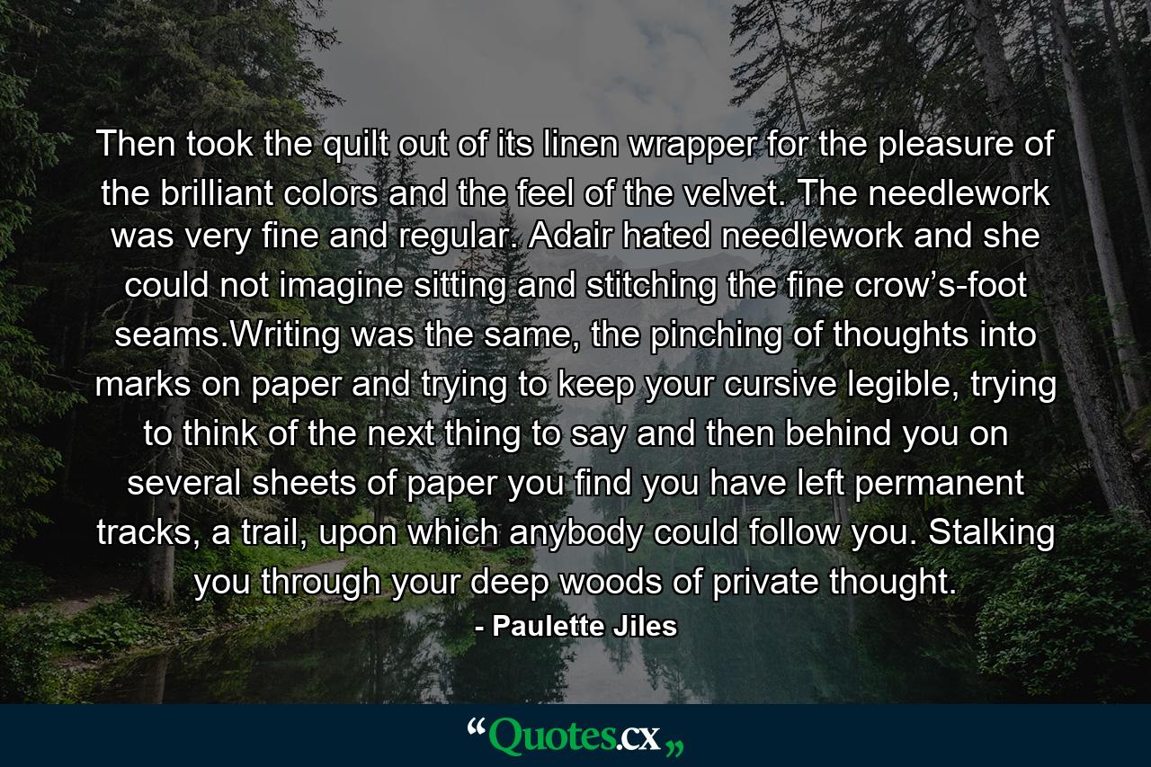 Then took the quilt out of its linen wrapper for the pleasure of the brilliant colors and the feel of the velvet. The needlework was very fine and regular. Adair hated needlework and she could not imagine sitting and stitching the fine crow’s-foot seams.Writing was the same, the pinching of thoughts into marks on paper and trying to keep your cursive legible, trying to think of the next thing to say and then behind you on several sheets of paper you find you have left permanent tracks, a trail, upon which anybody could follow you. Stalking you through your deep woods of private thought. - Quote by Paulette Jiles