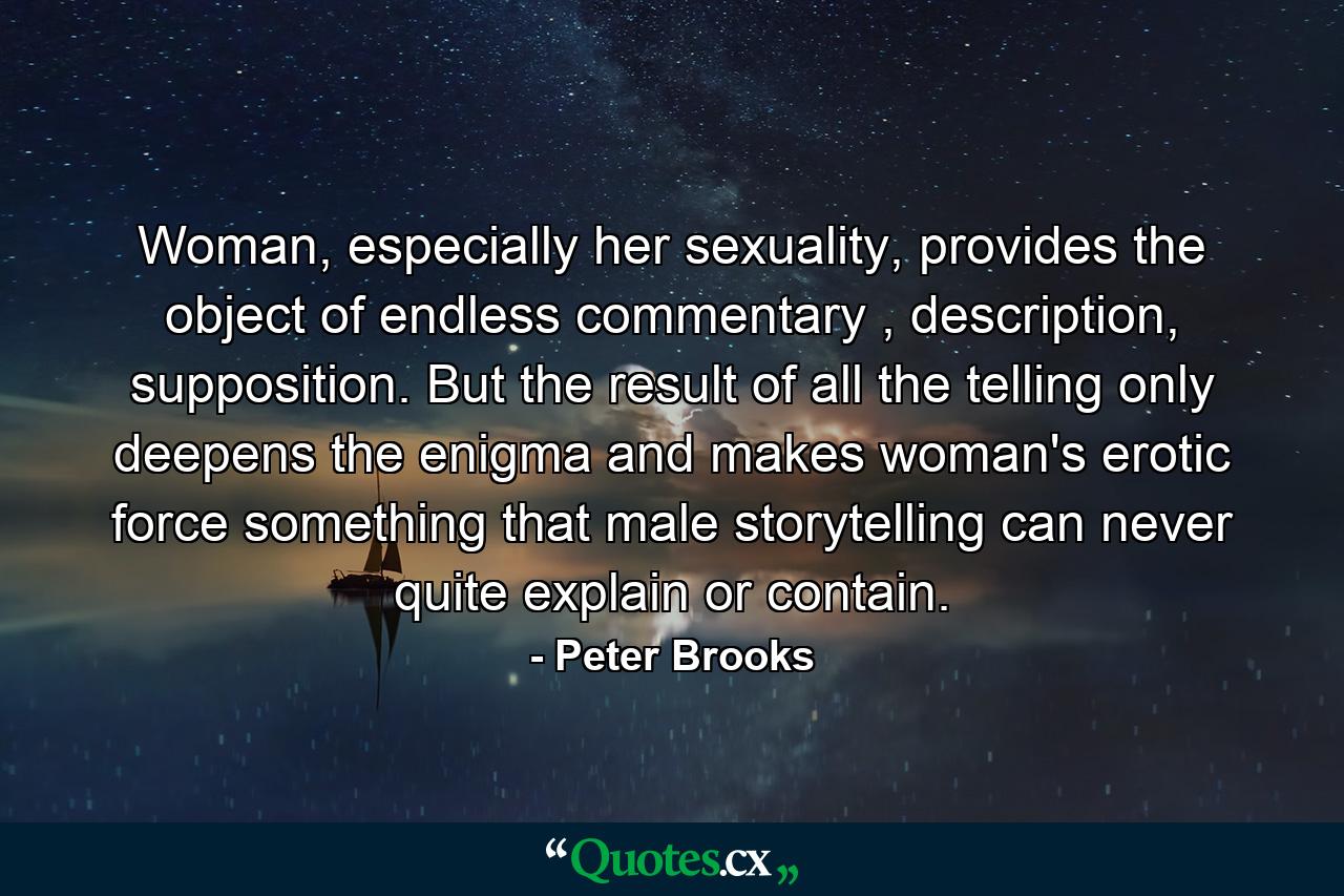 Woman, especially her sexuality, provides the object of endless commentary , description, supposition. But the result of all the telling only deepens the enigma and makes woman's erotic force something that male storytelling can never quite explain or contain. - Quote by Peter Brooks