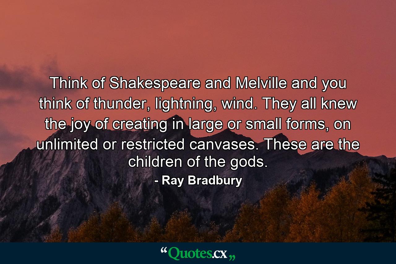 Think of Shakespeare and Melville and you think of thunder, lightning, wind. They all knew the joy of creating in large or small forms, on unlimited or restricted canvases. These are the children of the gods. - Quote by Ray Bradbury