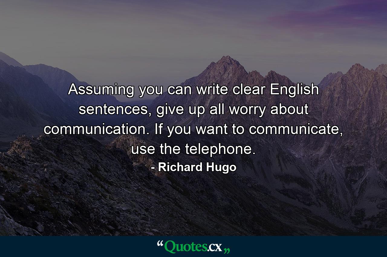 Assuming you can write clear English sentences, give up all worry about communication. If you want to communicate, use the telephone. - Quote by Richard Hugo