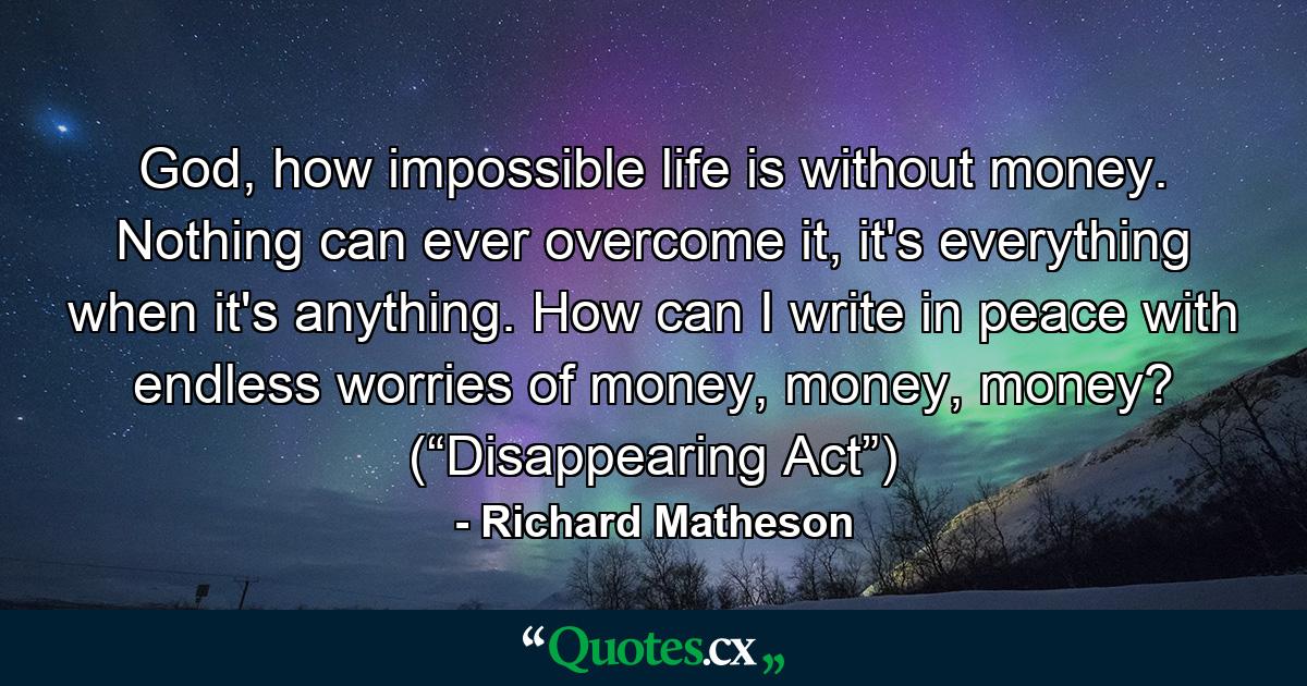 God, how impossible life is without money. Nothing can ever overcome it, it's everything when it's anything. How can I write in peace with endless worries of money, money, money? (“Disappearing Act”) - Quote by Richard Matheson