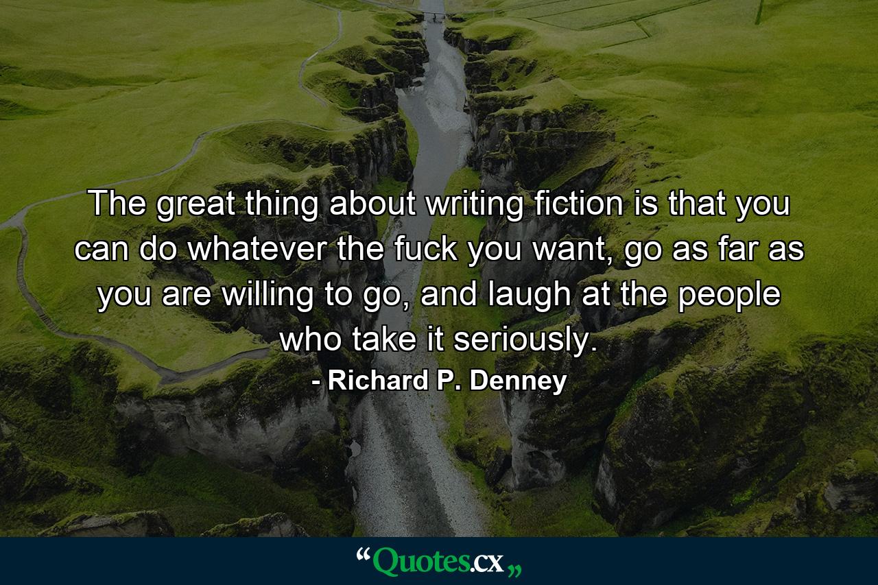 The great thing about writing fiction is that you can do whatever the fuck you want, go as far as you are willing to go, and laugh at the people who take it seriously. - Quote by Richard P. Denney