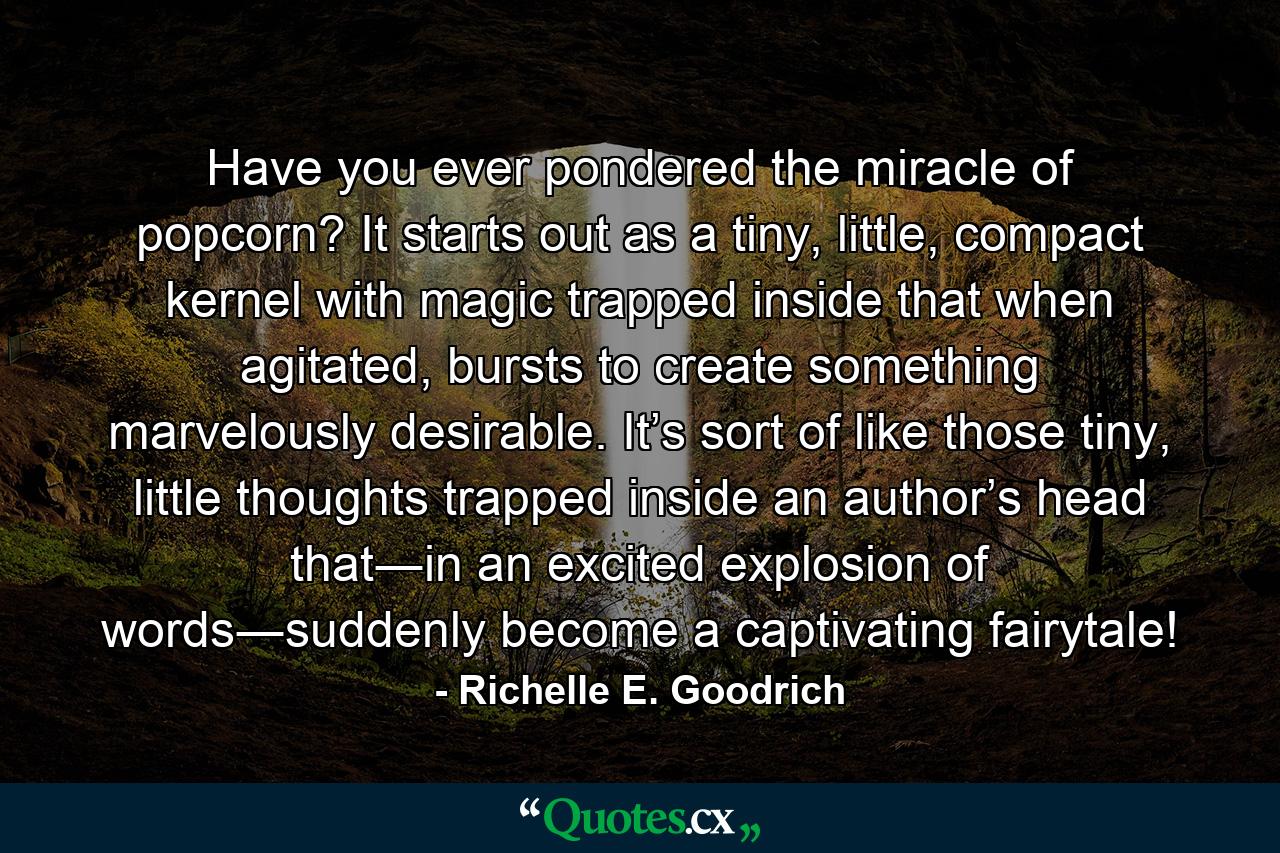 Have you ever pondered the miracle of popcorn? It starts out as a tiny, little, compact kernel with magic trapped inside that when agitated, bursts to create something marvelously desirable. It’s sort of like those tiny, little thoughts trapped inside an author’s head that―in an excited explosion of words―suddenly become a captivating fairytale! - Quote by Richelle E. Goodrich