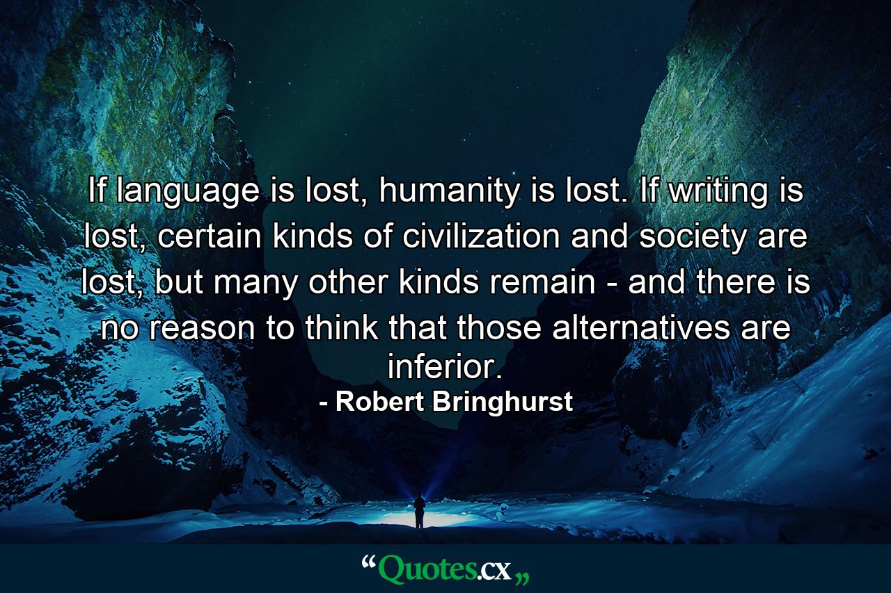 If language is lost, humanity is lost. If writing is lost, certain kinds of civilization and society are lost, but many other kinds remain - and there is no reason to think that those alternatives are inferior. - Quote by Robert Bringhurst