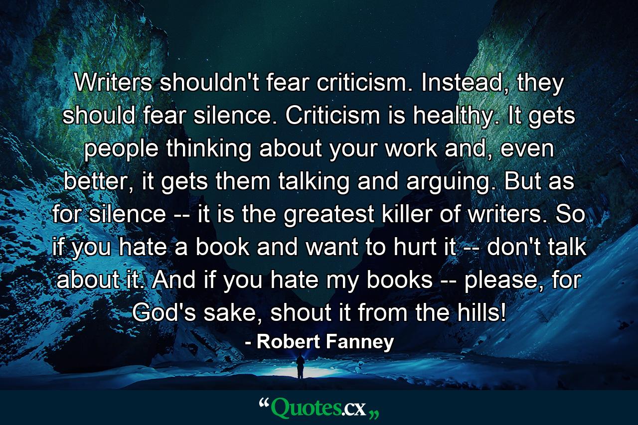 Writers shouldn't fear criticism. Instead, they should fear silence. Criticism is healthy. It gets people thinking about your work and, even better, it gets them talking and arguing. But as for silence -- it is the greatest killer of writers. So if you hate a book and want to hurt it -- don't talk about it. And if you hate my books -- please, for God's sake, shout it from the hills! - Quote by Robert Fanney