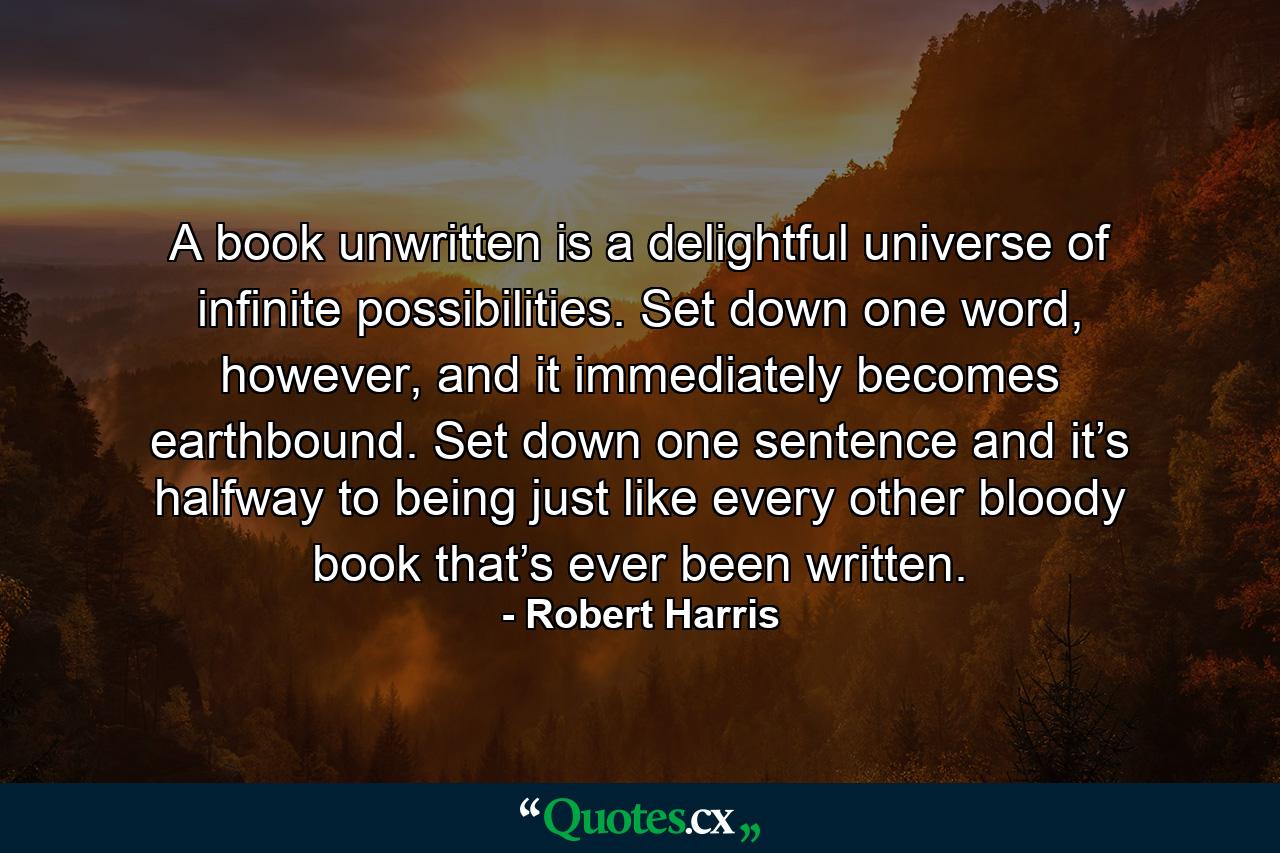 A book unwritten is a delightful universe of infinite possibilities. Set down one word, however, and it immediately becomes earthbound. Set down one sentence and it’s halfway to being just like every other bloody book that’s ever been written. - Quote by Robert Harris