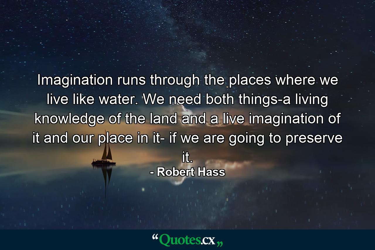 Imagination runs through the places where we live like water. We need both things-a living knowledge of the land and a live imagination of it and our place in it- if we are going to preserve it. - Quote by Robert Hass