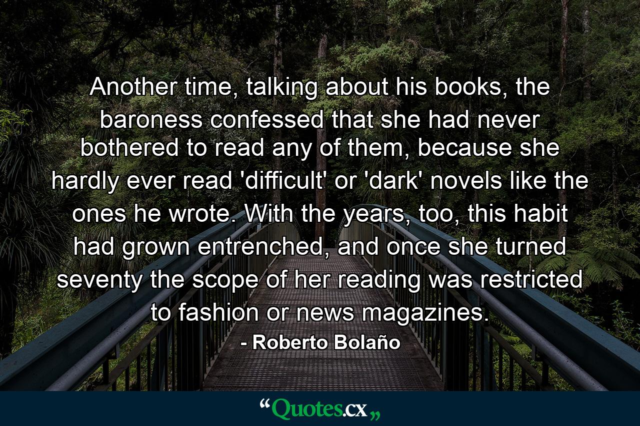 Another time, talking about his books, the baroness confessed that she had never bothered to read any of them, because she hardly ever read 'difficult' or 'dark' novels like the ones he wrote. With the years, too, this habit had grown entrenched, and once she turned seventy the scope of her reading was restricted to fashion or news magazines. - Quote by Roberto Bolaño