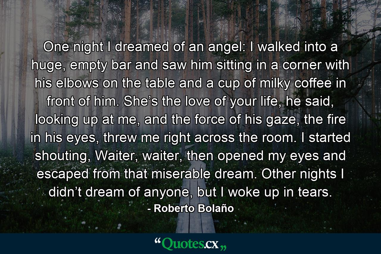 One night I dreamed of an angel: I walked into a huge, empty bar and saw him sitting in a corner with his elbows on the table and a cup of milky coffee in front of him. She’s the love of your life, he said, looking up at me, and the force of his gaze, the fire in his eyes, threw me right across the room. I started shouting, Waiter, waiter, then opened my eyes and escaped from that miserable dream. Other nights I didn’t dream of anyone, but I woke up in tears. - Quote by Roberto Bolaño