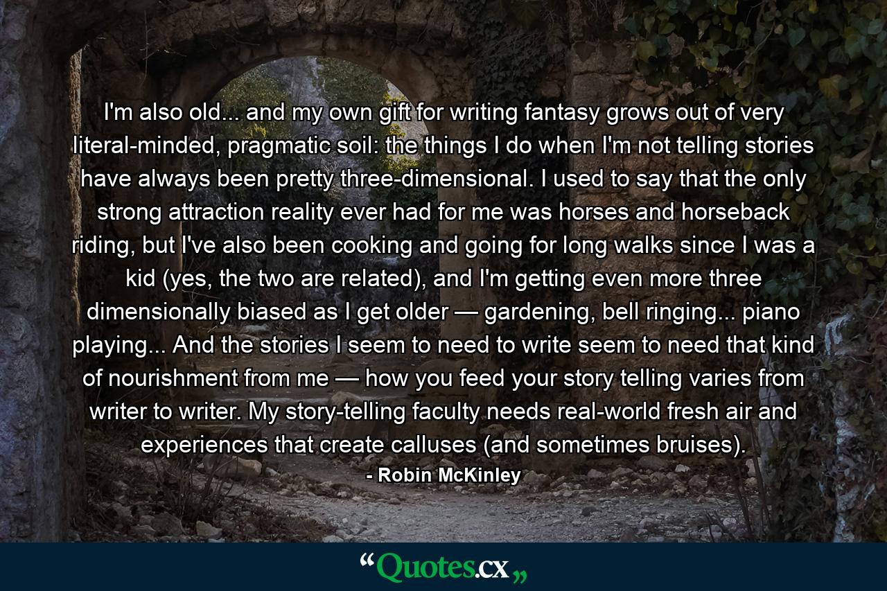 I'm also old... and my own gift for writing fantasy grows out of very literal-minded, pragmatic soil: the things I do when I'm not telling stories have always been pretty three-dimensional. I used to say that the only strong attraction reality ever had for me was horses and horseback riding, but I've also been cooking and going for long walks since I was a kid (yes, the two are related), and I'm getting even more three dimensionally biased as I get older — gardening, bell ringing... piano playing... And the stories I seem to need to write seem to need that kind of nourishment from me — how you feed your story telling varies from writer to writer. My story-telling faculty needs real-world fresh air and experiences that create calluses (and sometimes bruises). - Quote by Robin McKinley