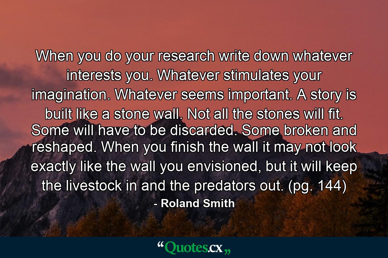 When you do your research write down whatever interests you. Whatever stimulates your imagination. Whatever seems important. A story is built like a stone wall. Not all the stones will fit. Some will have to be discarded. Some broken and reshaped. When you finish the wall it may not look exactly like the wall you envisioned, but it will keep the livestock in and the predators out. (pg. 144) - Quote by Roland Smith