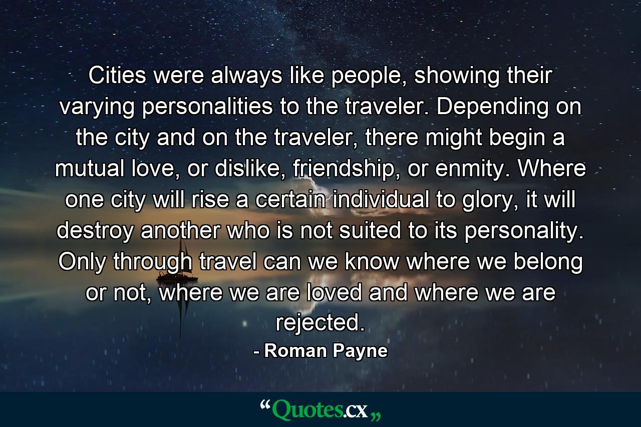 Cities were always like people, showing their varying personalities to the traveler. Depending on the city and on the traveler, there might begin a mutual love, or dislike, friendship, or enmity. Where one city will rise a certain individual to glory, it will destroy another who is not suited to its personality. Only through travel can we know where we belong or not, where we are loved and where we are rejected. - Quote by Roman Payne