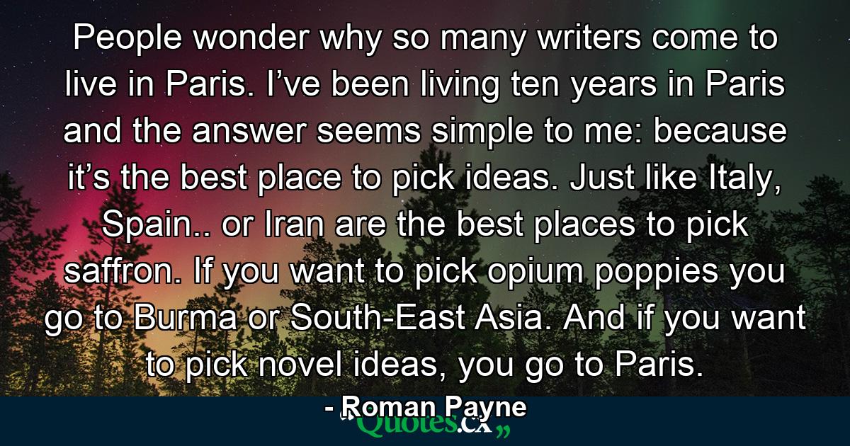 People wonder why so many writers come to live in Paris. I’ve been living ten years in Paris and the answer seems simple to me: because it’s the best place to pick ideas. Just like Italy, Spain.. or Iran are the best places to pick saffron. If you want to pick opium poppies you go to Burma or South-East Asia. And if you want to pick novel ideas, you go to Paris. - Quote by Roman Payne