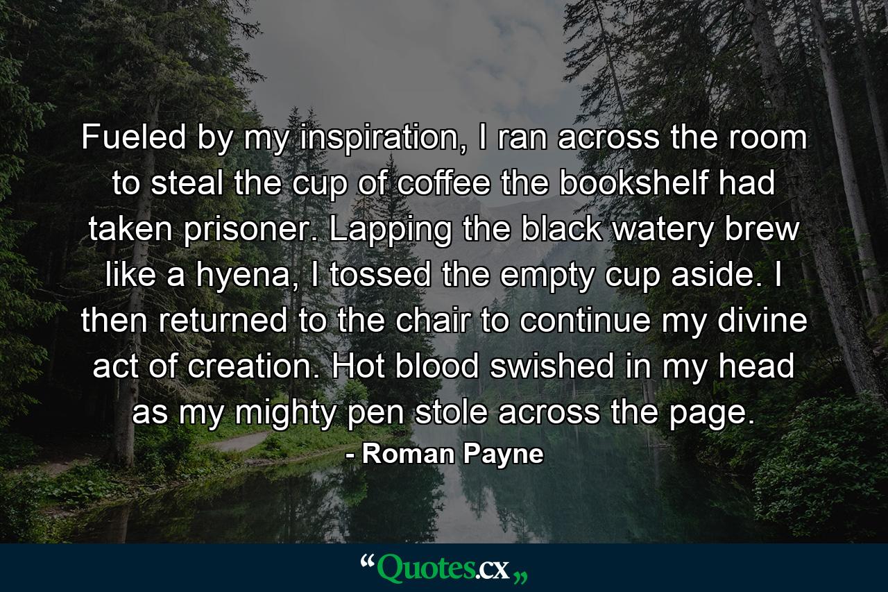 Fueled by my inspiration, I ran across the room to steal the cup of coffee the bookshelf had taken prisoner. Lapping the black watery brew like a hyena, I tossed the empty cup aside. I then returned to the chair to continue my divine act of creation. Hot blood swished in my head as my mighty pen stole across the page. - Quote by Roman Payne