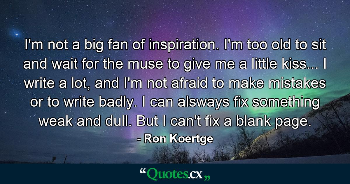 I'm not a big fan of inspiration. I'm too old to sit and wait for the muse to give me a little kiss... I write a lot, and I'm not afraid to make mistakes or to write badly. I can alsways fix something weak and dull. But I can't fix a blank page. - Quote by Ron Koertge