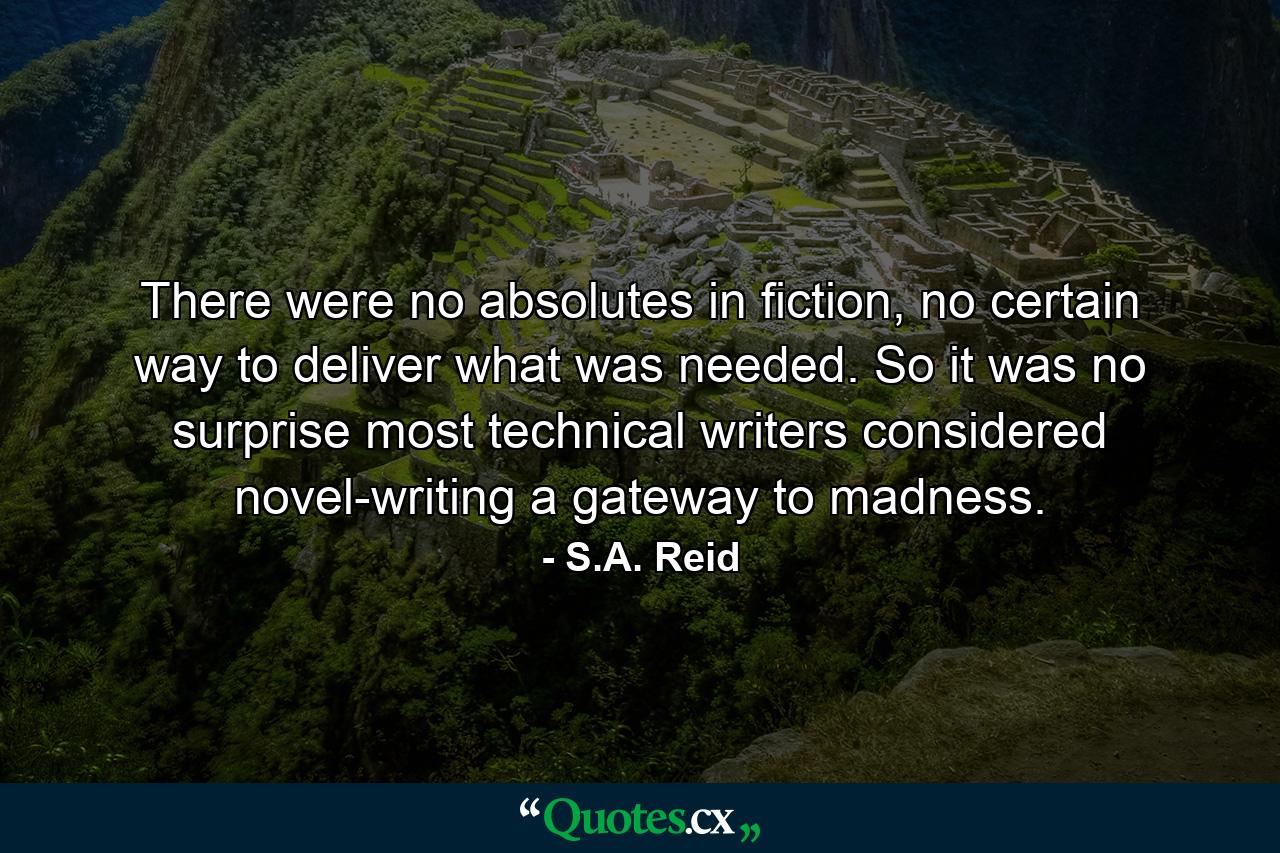 There were no absolutes in fiction, no certain way to deliver what was needed. So it was no surprise most technical writers considered novel-writing a gateway to madness. - Quote by S.A. Reid