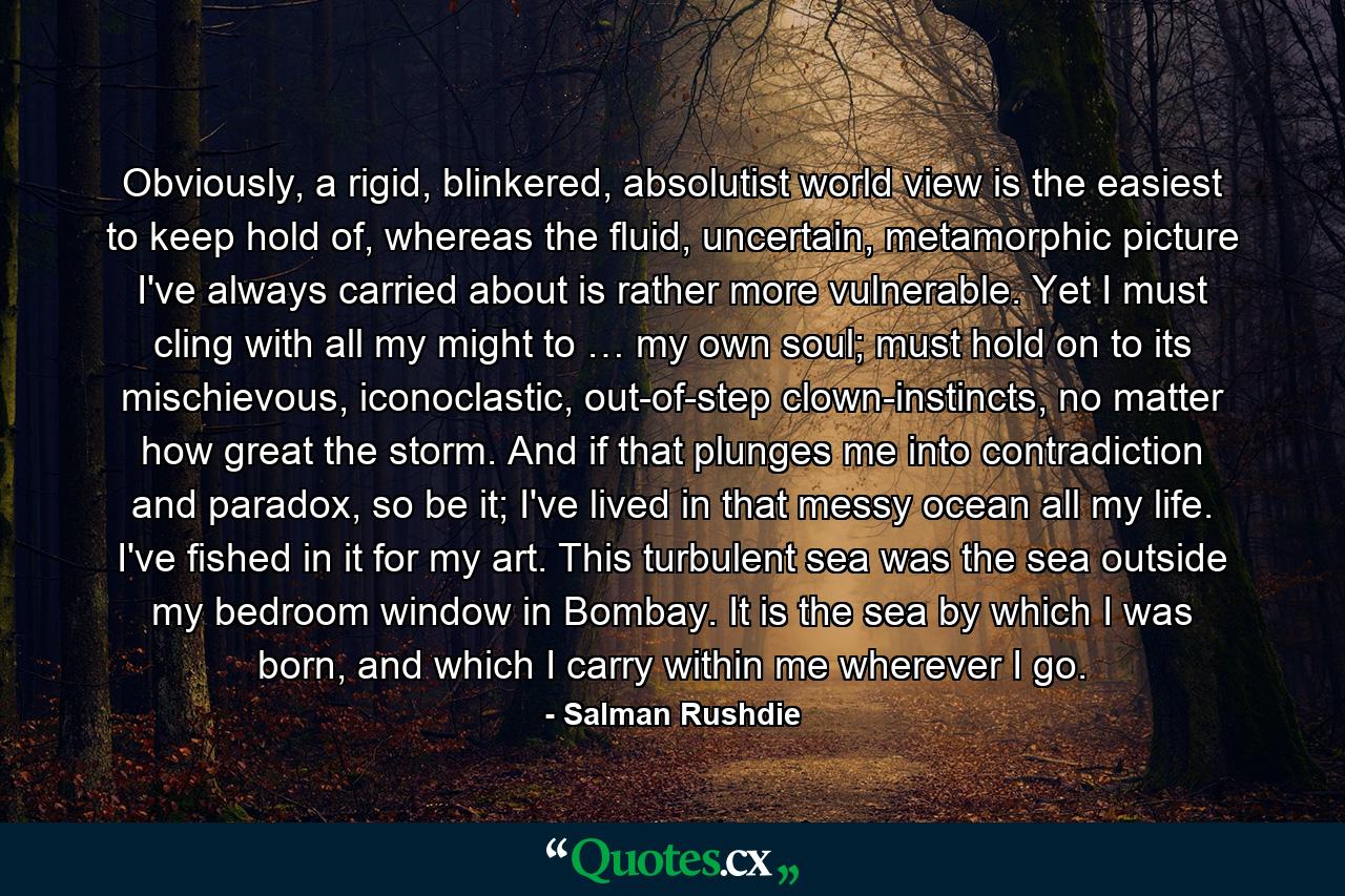 Obviously, a rigid, blinkered, absolutist world view is the easiest to keep hold of, whereas the fluid, uncertain, metamorphic picture I've always carried about is rather more vulnerable. Yet I must cling with all my might to … my own soul; must hold on to its mischievous, iconoclastic, out-of-step clown-instincts, no matter how great the storm. And if that plunges me into contradiction and paradox, so be it; I've lived in that messy ocean all my life. I've fished in it for my art. This turbulent sea was the sea outside my bedroom window in Bombay. It is the sea by which I was born, and which I carry within me wherever I go. - Quote by Salman Rushdie