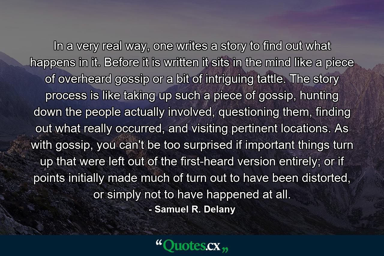 In a very real way, one writes a story to find out what happens in it. Before it is written it sits in the mind like a piece of overheard gossip or a bit of intriguing tattle. The story process is like taking up such a piece of gossip, hunting down the people actually involved, questioning them, finding out what really occurred, and visiting pertinent locations. As with gossip, you can't be too surprised if important things turn up that were left out of the first-heard version entirely; or if points initially made much of turn out to have been distorted, or simply not to have happened at all. - Quote by Samuel R. Delany