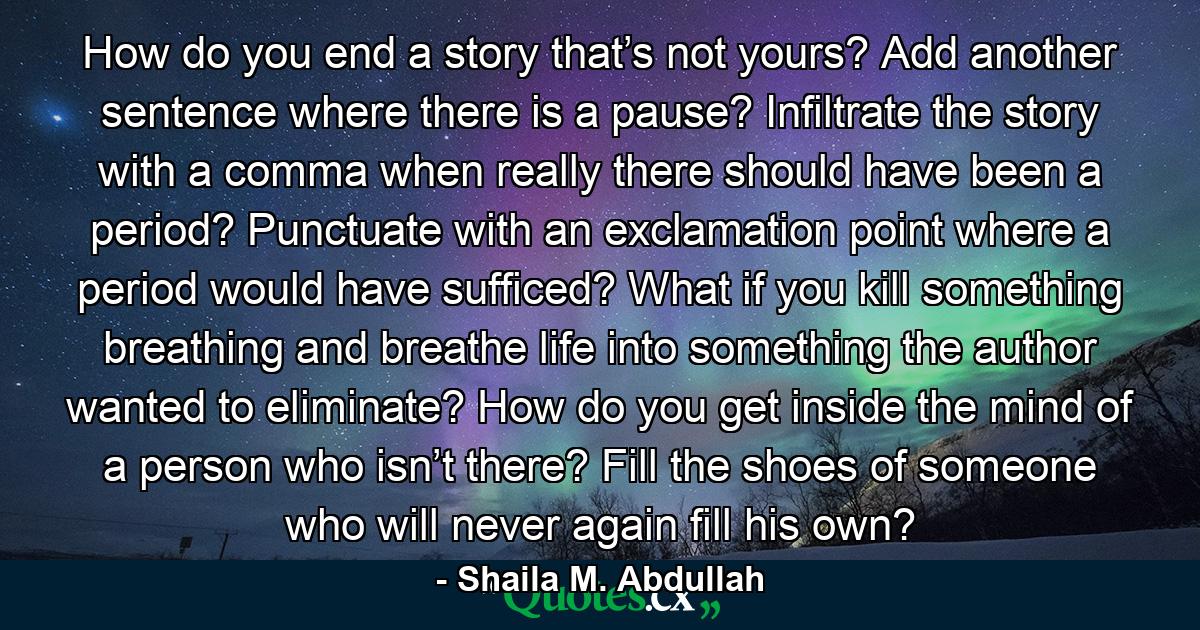 How do you end a story that’s not yours? Add another sentence where there is a pause? Infiltrate the story with a comma when really there should have been a period? Punctuate with an exclamation point where a period would have sufficed? What if you kill something breathing and breathe life into something the author wanted to eliminate? How do you get inside the mind of a person who isn’t there? Fill the shoes of someone who will never again fill his own? - Quote by Shaila M. Abdullah