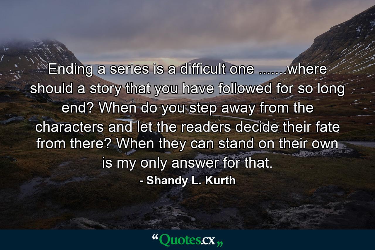 Ending a series is a difficult one .......where should a story that you have followed for so long end? When do you step away from the characters and let the readers decide their fate from there? When they can stand on their own is my only answer for that. - Quote by Shandy L. Kurth