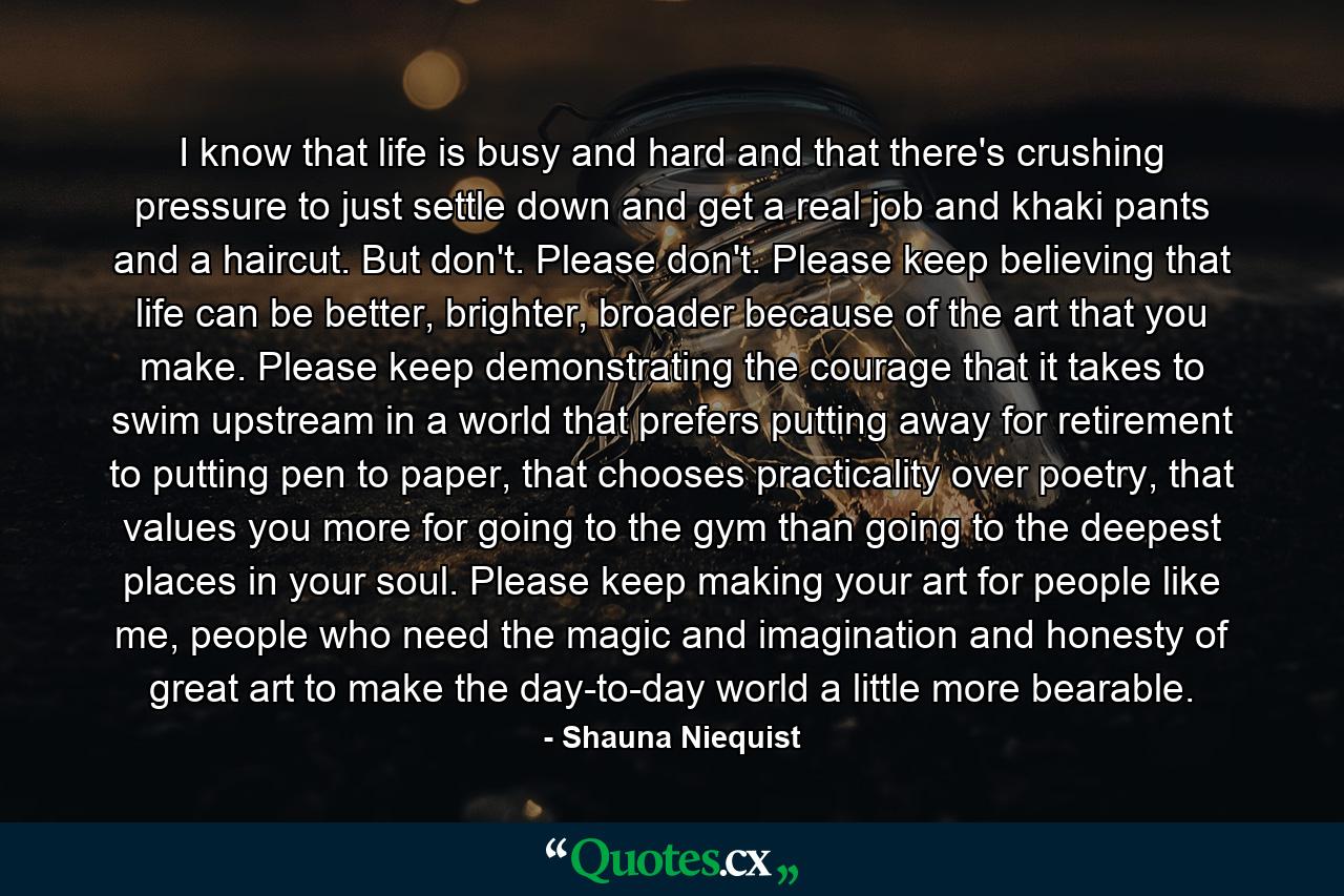 I know that life is busy and hard and that there's crushing pressure to just settle down and get a real job and khaki pants and a haircut. But don't. Please don't. Please keep believing that life can be better, brighter, broader because of the art that you make. Please keep demonstrating the courage that it takes to swim upstream in a world that prefers putting away for retirement to putting pen to paper, that chooses practicality over poetry, that values you more for going to the gym than going to the deepest places in your soul. Please keep making your art for people like me, people who need the magic and imagination and honesty of great art to make the day-to-day world a little more bearable. - Quote by Shauna Niequist