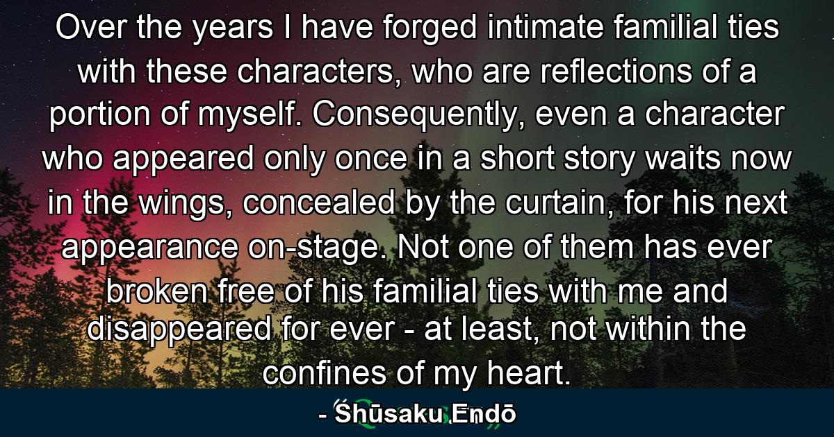 Over the years I have forged intimate familial ties with these characters, who are reflections of a portion of myself. Consequently, even a character who appeared only once in a short story waits now in the wings, concealed by the curtain, for his next appearance on-stage. Not one of them has ever broken free of his familial ties with me and disappeared for ever - at least, not within the confines of my heart. - Quote by Shūsaku Endō