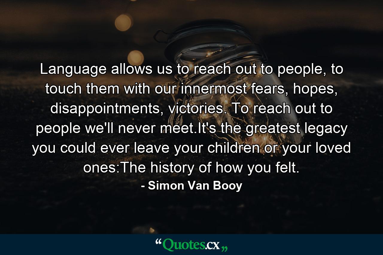 Language allows us to reach out to people, to touch them with our innermost fears, hopes, disappointments, victories. To reach out to people we'll never meet.It's the greatest legacy you could ever leave your children or your loved ones:The history of how you felt. - Quote by Simon Van Booy